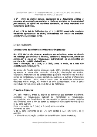 CURSOS ON LINE – DIREITO COMERCIAL P/ FISCAL DO TRABALHO
                  PROFESSOR RONALD SHARP

§ 2º - Para os efeitos penais, equiparam-se a documento público o
emanado de entidade paraestatal, o título ao portador ou transmissível
por endosso, as ações de sociedade comercial, os livros mercantis e o
testamento particular.

O art. 178 da Lei de Falências (Lei nº 11.101/05) prevê três condutas
omissivas tipificadoras de crime, consistentes em deixar de elaborar,
escriturar ou autenticar livros.



LEI DE FALÊNCIAS

Omissão dos documentos contábeis obrigatórios

Art. 178. Deixar de elaborar, escriturar ou autenticar, antes ou depois
da sentença que decretar a falência, conceder a recuperação judicial ou
homologar o plano de recuperação extrajudicial, os documentos de
escrituração contábil obrigatórios:
Pena – detenção, de 1 (um) a 2 (dois) anos, e multa, se o fato não
constitui crime mais grave.

No crime de fraude contra credores (art. 168), constitui circunstância
agravante a inexatidão, omissão, alteração, destruição de dados,
ocultação, manutenção de contabilidade paralela, incidindo nas mesmas
penas os contadores, técnicos contábeis, auditores e outros profissionais
que, de qualquer modo, concorrerem para as condutas criminosas
descritas neste artigo, na medida de sua culpabilidade. Vale a pena
reproduzir novamente o art. 168 da Lei de Falências.


Fraude a Credores

Art. 168. Praticar, antes ou depois da sentença que decretar a falência,
conceder a recuperação judicial ou homologar a recuperação
extrajudicial, ato fraudulento de que resulte ou possa resultar prejuízo
aos credores, com o fim de obter ou assegurar vantagem indevida para
si ou para outrem.
Pena – reclusão, de 3 (três) a 6 (seis) anos, e multa.
Aumento da pena
§ 1o A pena aumenta-se de 1/6 (um sexto) a 1/3 (um terço), se o
agente:
I – elabora escrituração contábil ou balanço com dados inexatos;


                   www.pontodosconcursos.com.br                       29
 