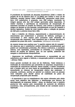 CURSOS ON LINE – DIREITO COMERCIAL P/ FISCAL DO TRABALHO
                  PROFESSOR RONALD SHARP

O presidente da Comissão de Assuntos Econômicos (CAE) e relator do
projeto de lei da Câmara (PLC nº 71/2003) que institui a nova Lei de
Falências, senador Ramez Tebet (PMDB-MS), apresentou nesta terça-
feira (13) substitutivo à proposta, com 200 artigos, mantendo na
íntegra apenas oito dos 222 artigos aprovados pelos deputados. O
relator manteve e aperfeiçoou os mecanismos de recuperação de
empresas incluídos no projeto da Câmara, mas criticou a proposta que
chegou ao Senado no ano passado, principalmente no que diz respeito à
técnica legislativa. Pedido de vista coletiva adiou a votação do parecer
da CAE para a próxima terça-feira (20).

- Sem o trabalho da Câmara, especialmente o desenvolvimento de
mecanismos que modernizam o processo de falência, extingue a
concordata e abre espaço para processos mais eficientes de
recuperação das empresas, seria impossível que o Senado discutisse a
proposta em prazo tão curto - reconheceu. (destaques acrescidos)

Ao mesmo tempo que analisou que “o espírito original não foi rompido”,
ele observou que o substitutivo contém alterações procedimentais que
podem ser consideradas profundas. Ele criticou a estrutura, a coerência
interna, com repetições, contradições ou omissões, e a ambigüidade
técnica do projeto da Câmara, que, na sua opinião, poderiam dar
margem a controvérsias interpretativas.

- Esperamos ter justificado suficientemente a necessidade de um
substitutivo para regular a falência, a recuperação judicial e extrajudicial
- afirmou Tebet.

Como grande novidade da nova Lei de Falências, Tebet destacou a
instituição de instrumentos que permitirão às empresas recuperáveis a
superação de conjunturas adversas. Nesse sentido, o relator considerou
que o projeto abre um novo leque de possibilidades de reorganização,
aumentando as chances de recuperação efetiva das empresas. A
proposta, continuou, acertou ao apontar os credores como as pessoas
mais indicadas para decidir acerca da viabilidade do plano de
recuperação preparado pelo devedor.

- O importante é que os trabalhadores não sejam vitimados pelo efeito
social mais deletério das falências: o desemprego que decorre da
desintegração de empresas falidas - disse, ao destacar que o relatório
pautou-se não apenas pela necessidade de aumento de eficiência
econômica, mas, principalmente, pela missão de dar conteúdo social à
legislação.




                    www.pontodosconcursos.com.br                          3
 