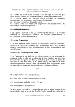 CURSOS ON LINE – DIREITO COMERCIAL P/ FISCAL DO TRABALHO
                  PROFESSOR RONALD SHARP

II – omite, na escrituração contábil ou no balanço, lançamento que
deles deveria constar, ou altera escrituração ou balanço verdadeiros;
III – destrói, apaga ou corrompe dados contábeis ou negociais
armazenados em computador ou sistema informatizado;
IV – simula a composição do capital social;
V – destrói, oculta ou inutiliza, total ou parcialmente, os documentos de
escrituração contábil obrigatórios.

Contabilidade paralela

§ 2o A pena é aumentada de 1/3 (um terço) até metade se o devedor
manteve ou movimentou recursos ou valores paralelamente à
contabilidade exigida pela legislação.

Concurso de pessoas

§ 3o Nas mesmas penas incidem os contadores, técnicos contábeis,
auditores e outros profissionais que, de qualquer modo, concorrerem
para as condutas criminosas descritas neste artigo, na medida de sua
culpabilidade.

Redução ou substituição da pena

§ 4o Tratando-se de falência de microempresa ou de empresa de
pequeno porte, e não se constatando prática habitual de condutas
fraudulentas por parte do falido, poderá o juiz reduzir a pena de
reclusão de 1/3 (um terço) a 2/3 (dois terços) ou substituí-la pelas
penas restritivas de direitos, pelas de perda de bens e valores ou pelas
de prestação de serviços à comunidade ou a entidades públicas.

                                   XXXX




Muito bem. Terminamos o nosso curso.

O que foi mais interessante aprender nas aulas?

Que assunto que você não gostou? Por que?

O que você precisa estudar mais?

Se você achar necessário, reveja todas as aulas e refaça os exercícios
apresentados sob a forma de desafio. Tente resolvê-los ocultando a


                   www.pontodosconcursos.com.br                       30
 