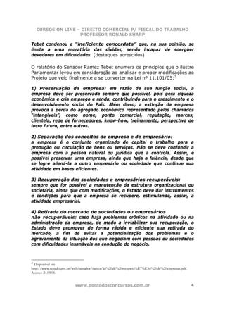 CURSOS ON LINE – DIREITO COMERCIAL P/ FISCAL DO TRABALHO
                  PROFESSOR RONALD SHARP

Tebet condenou a “ineficiente concordata” que, na sua opinião, se
limita a uma moratória das dívidas, sendo incapaz de soerguer
devedores em dificuldades. (destaques acrescidos)

O relatório do Senador Ramez Tebet enumera os princípios que o ilustre
Parlamentar levou em consideração ao analisar e propor modificações ao
Projeto que veio finalmente a se converter na Lei nº 11.101/05:2

1) Preservação da empresa: em razão de sua função social, a
empresa deve ser preservada sempre que possível, pois gera riqueza
econômica e cria emprego e renda, contribuindo para o crescimento e o
desenvolvimento social do País. Além disso, a extinção da empresa
provoca a perda do agregado econômico representado pelos chamados
“intangíveis”, como nome, ponto comercial, reputação, marcas,
clientela, rede de fornecedores, know-how, treinamento, perspectiva de
lucro futuro, entre outros.

2) Separação dos conceitos de empresa e de empresário:
a empresa é o conjunto organizado de capital e trabalho para a
produção ou circulação de bens ou serviços. Não se deve confundir a
empresa com a pessoa natural ou jurídica que a controla. Assim, é
possível preservar uma empresa, ainda que haja a falência, desde que
se logre aliená-la a outro empresário ou sociedade que continue sua
atividade em bases eficientes.

3) Recuperação das sociedades e empresários recuperáveis:
sempre que for possível a manutenção da estrutura organizacional ou
societária, ainda que com modificações, o Estado deve dar instrumentos
e condições para que a empresa se recupere, estimulando, assim, a
atividade empresarial.

4) Retirada do mercado de sociedades ou empresários
não recuperáveis: caso haja problemas crônicos na atividade ou na
administração da empresa, de modo a inviabilizar sua recuperação, o
Estado deve promover de forma rápida e eficiente sua retirada do
mercado, a fim de evitar a potencialização dos problemas e o
agravamento da situação dos que negociam com pessoas ou sociedades
com dificuldades insanáveis na condução do negócio.



2
  Disponível em
http://www.senado.gov.br/web/senador/ramez/lei%20de%20recupera%E7%E3o%20de%20empresas.pdf.
Acesso: 24.05.06


                         www.pontodosconcursos.com.br                                        4
 