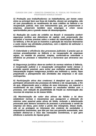 CURSOS ON LINE – DIREITO COMERCIAL P/ FISCAL DO TRABALHO
                  PROFESSOR RONALD SHARP

5) Proteção aos trabalhadores: os trabalhadores, por terem como
único ou principal bem sua força de trabalho, devem ser protegidos, não
só com precedência no recebimento de seus créditos na falência e na
recuperação judicial, mas com instrumentos que, por preservarem a
empresa, preservem também seus empregos e criem novas
oportunidades para a grande massa de desempregados.

6) Redução do custo do crédito no Brasil: é necessário conferir
segurança jurídica aos detentores de capital, com preservação das
garantias e normas precisas sobre a ordem de classificação de créditos
na falência, a fim de que se incentive a aplicação de recursos financeiros
a custo menor nas atividades produtivas, com o objetivo de estimular o
crescimento econômico.

7) Celeridade e eficiência dos processos judiciais: é preciso que as
normas procedimentais na falência e na recuperação de empresas
sejam, na medida do possível, simples, conferindo-se celeridade e
eficiência ao processo e reduzindo-se a burocracia que atravanca seu
curso.

8) Segurança jurídica: deve-se conferir às normas relativas à falência,
à recuperação judicial e à recuperação extrajudicial tanta clareza e
precisão quanto possível, para evitar que múltiplas possibilidades de
interpretação tragam insegurança jurídica aos institutos e, assim, fique
prejudicado o planejamento das atividades das empresas e de suas
contrapartes.

9) Participação ativa dos credores: é desejável que os credores
participem ativamente dos processos de falência e de recuperação, a fim
de que, diligenciando para a defesa de seus interesses, em especial o
recebimento de seu crédito, otimizem os resultados obtidos com o
processo, com redução da possibilidade de fraude ou malversação dos
recursos da empresa ou da massa falida.

10) Maximização do valor dos ativos do falido: a lei deve
estabelecer normas e mecanismos que assegurem a obtenção do
máximo valor possível pelos ativos do falido, evitando a deterioração
provocada pela demora excessiva do processo e priorizando a venda da
empresa em bloco, para evitar a perda dos intangíveis. Desse modo,
não só se protegem os interesses dos credores de sociedades e
empresários insolventes, que têm por isso sua garantia aumentada, mas
também diminui-se o risco das transações econômicas, o que gera
eficiência e aumento da riqueza geral.


                    www.pontodosconcursos.com.br                        5
 