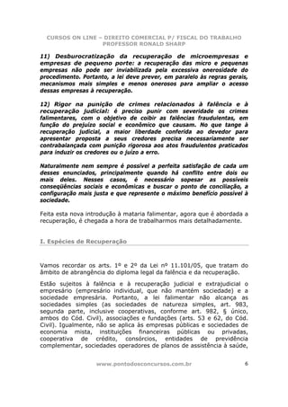 CURSOS ON LINE – DIREITO COMERCIAL P/ FISCAL DO TRABALHO
                  PROFESSOR RONALD SHARP

11) Desburocratização da recuperação de microempresas e
empresas de pequeno porte: a recuperação das micro e pequenas
empresas não pode ser inviabilizada pela excessiva onerosidade do
procedimento. Portanto, a lei deve prever, em paralelo às regras gerais,
mecanismos mais simples e menos onerosos para ampliar o acesso
dessas empresas à recuperação.

12) Rigor na punição de crimes relacionados à falência e à
recuperação judicial: é preciso punir com severidade os crimes
falimentares, com o objetivo de coibir as falências fraudulentas, em
função do prejuízo social e econômico que causam. No que tange à
recuperação judicial, a maior liberdade conferida ao devedor para
apresentar proposta a seus credores precisa necessariamente ser
contrabalançada com punição rigorosa aos atos fraudulentos praticados
para induzir os credores ou o juízo a erro.

Naturalmente nem sempre é possível a perfeita satisfação de cada um
desses enunciados, principalmente quando há conflito entre dois ou
mais deles. Nesses casos, é necessário sopesar as possíveis
conseqüências sociais e econômicas e buscar o ponto de conciliação, a
configuração mais justa e que represente o máximo benefício possível à
sociedade.

Feita esta nova introdução à mataria falimentar, agora que é abordada a
recuperação, é chegada a hora de trabalharmos mais detalhadamente.


I. Espécies de Recuperação



Vamos recordar os arts. 1º e 2º da Lei nº 11.101/05, que tratam do
âmbito de abrangência do diploma legal da falência e da recuperação.

Estão sujeitos à falência e à recuperação judicial e extrajudicial o
empresário (empresário individual, que não mantém sociedade) e a
sociedade empresária. Portanto, a lei falimentar não alcança as
sociedades simples (as sociedades de natureza simples, art. 983,
segunda parte, inclusive cooperativas, conforme art. 982, § único,
ambos do Cód. Civil), associações e fundações (arts. 53 e 62, do Cód.
Civil). Igualmente, não se aplica às empresas públicas e sociedades de
economia mista, instituições financeiras públicas ou privadas,
cooperativa de crédito, consórcios, entidades de previdência
complementar, sociedades operadores de planos de assistência à saúde,


                   www.pontodosconcursos.com.br                       6
 