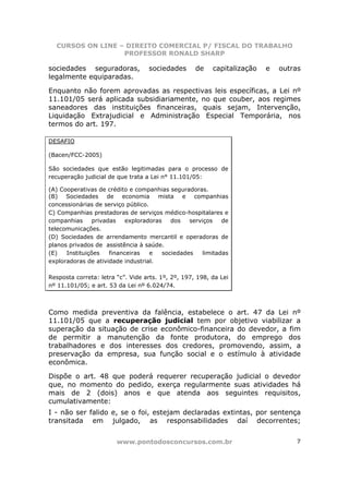 CURSOS ON LINE – DIREITO COMERCIAL P/ FISCAL DO TRABALHO
                  PROFESSOR RONALD SHARP

sociedades seguradoras,            sociedades       de    capitalização   e   outras
legalmente equiparadas.

Enquanto não forem aprovadas as respectivas leis específicas, a Lei nº
11.101/05 será aplicada subsidiariamente, no que couber, aos regimes
saneadores das instituições financeiras, quais sejam, Intervenção,
Liquidação Extrajudicial e Administração Especial Temporária, nos
termos do art. 197.

DESAFIO

(Bacen/FCC-2005)

São sociedades que estão legitimadas para o processo de
recuperação judicial de que trata a Lei n° 11.101/05:

(A) Cooperativas de crédito e companhias seguradoras.
(B) Sociedades de economia mista e companhias
concessionárias de serviço público.
C) Companhias prestadoras de serviços médico-hospitalares e
companhias      privadas    exploradoras    dos   serviços    de
telecomunicações.
(D) Sociedades de arrendamento mercantil e operadoras de
planos privados de assistência à saúde.
(E)   Instituições    financeiras   e    sociedades    limitadas
exploradoras de atividade industrial.

Resposta correta: letra “c”. Vide arts. 1º, 2º, 197, 198, da Lei
nº 11.101/05; e art. 53 da Lei nº 6.024/74.



Como medida preventiva da falência, estabelece o art. 47 da Lei nº
11.101/05 que a recuperação judicial tem por objetivo viabilizar a
superação da situação de crise econômico-financeira do devedor, a fim
de permitir a manutenção da fonte produtora, do emprego dos
trabalhadores e dos interesses dos credores, promovendo, assim, a
preservação da empresa, sua função social e o estímulo à atividade
econômica.

Dispõe o art. 48 que poderá requerer recuperação judicial o devedor
que, no momento do pedido, exerça regularmente suas atividades há
mais de 2 (dois) anos e que atenda aos seguintes requisitos,
cumulativamente:
I - não ser falido e, se o foi, estejam declaradas extintas, por sentença
transitada em julgado, as responsabilidades daí decorrentes;


                        www.pontodosconcursos.com.br                              7
 