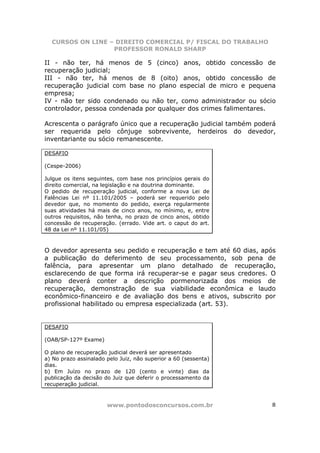 CURSOS ON LINE – DIREITO COMERCIAL P/ FISCAL DO TRABALHO
                  PROFESSOR RONALD SHARP

II - não ter, há menos de 5 (cinco) anos, obtido concessão de
recuperação judicial;
III - não ter, há menos de 8 (oito) anos, obtido concessão de
recuperação judicial com base no plano especial de micro e pequena
empresa;
IV - não ter sido condenado ou não ter, como administrador ou sócio
controlador, pessoa condenada por qualquer dos crimes falimentares.

Acrescenta o parágrafo único que a recuperação judicial também poderá
ser requerida pelo cônjuge sobrevivente, herdeiros do devedor,
inventariante ou sócio remanescente.

DESAFIO

(Cespe-2006)

Julgue os itens seguintes, com base nos princípios gerais do
direito comercial, na legislação e na doutrina dominante.
O pedido de recuperação judicial, conforme a nova Lei de
Falências Lei nº 11.101/2005 – poderá ser requerido pelo
devedor que, no momento do pedido, exerça regularmente
suas atividades há mais de cinco anos, no mínimo, e, entre
outros requisitos, não tenha, no prazo de cinco anos, obtido
concessão de recuperação. (errado. Vide art. o caput do art.
48 da Lei nº 11.101/05)



O devedor apresenta seu pedido e recuperação e tem até 60 dias, após
a publicação do deferimento de seu processamento, sob pena de
falência, para apresentar um plano detalhado de recuperação,
esclarecendo de que forma irá recuperar-se e pagar seus credores. O
plano deverá conter a descrição pormenorizada dos meios de
recuperação, demonstração de sua viabilidade econômica e laudo
econômico-financeiro e de avaliação dos bens e ativos, subscrito por
profissional habilitado ou empresa especializada (art. 53).


DESAFIO

(OAB/SP-127º Exame)

O plano de recuperação judicial deverá ser apresentado
a) No prazo assinalado pelo Juiz, não superior a 60 (sessenta)
dias.
b) Em Juízo no prazo de 120 (cento e vinte) dias da
publicação da decisão do Juiz que deferir o processamento da
recuperação judicial.



                       www.pontodosconcursos.com.br                8
 