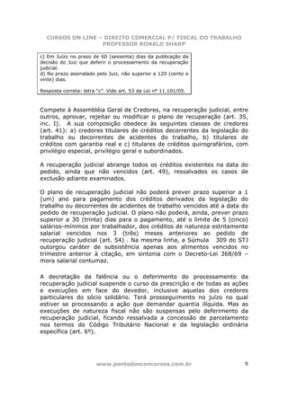 CURSOS ON LINE – DIREITO COMERCIAL P/ FISCAL DO TRABALHO
                  PROFESSOR RONALD SHARP

c) Em Juízo no prazo de 60 (sessenta) dias da publicação da
decisão do Juiz que deferir o processamento da recuperação
judicial.
d) No prazo assinalado pelo Juiz, não superior a 120 (cento e
vinte) dias.

Resposta correta: letra “c”. Vide art. 53 da Lei nº 11.101/05.



Compete à Assembléia Geral de Credores, na recuperação judicial, entre
outros, aprovar, rejeitar ou modificar o plano de recuperação (art. 35,
inc. I). A sua composição obedece às seguintes classes de credores
(art. 41): a) credores titulares de créditos decorrentes da legislação do
trabalho ou decorrentes de acidentes do trabalho, b) titulares de
créditos com garantia real e c) titulares de créditos quirografários, com
privilégio especial, privilégio geral e subordinados.

A recuperação judicial abrange todos os créditos existentes na data do
pedido, ainda que não vencidos (art. 49), ressalvados os casos de
exclusão adiante examinados.

O plano de recuperação judicial não poderá prever prazo superior a 1
(um) ano para pagamento dos créditos derivados da legislação do
trabalho ou decorrentes de acidentes de trabalho vencidos até a data do
pedido de recuperação judicial. O plano não poderá, ainda, prever prazo
superior a 30 (trinta) dias para o pagamento, até o limite de 5 (cinco)
salários-mínimos por trabalhador, dos créditos de natureza estritamente
salarial vencidos nos 3 (três) meses anteriores ao pedido de
recuperação judicial (art. 54) . Na mesma linha, a Súmula 309 do STJ
outorgou caráter de subsistência apenas aos alimentos vencidos no
trimestre anterior à citação, em sintonia com o Decreto-Lei 368/69 –
mora salarial contumaz.

A decretação da falência ou o deferimento do processamento da
recuperação judicial suspende o curso da prescrição e de todas as ações
e execuções em face do devedor, inclusive aquelas dos credores
particulares do sócio solidário. Terá prosseguimento no juízo no qual
estiver se processando a ação que demandar quantia ilíquida. Mas as
execuções de natureza fiscal não são suspensas pelo deferimento da
recuperação judicial, ficando ressalvada a concessão de parcelamento
nos termos do Código Tributário Nacional e da legislação ordinária
específica (art. 6º).




                       www.pontodosconcursos.com.br                    9
 
