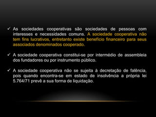  As sociedades cooperativas são sociedades de pessoas com
interesses e necessidades comuns. A sociedade cooperativa não
tem fins lucrativos, entretanto existe benefício financeiro para seus
associados denominados cooperado.
 A sociedade cooperativa constitui-se por intermédio de assembleia
dos fundadores ou por instrumento público.
 A sociedade cooperativa não se sujeita à decretação de falência,
pois quando encontra-se em estado de insolvência a própria lei
5.764/71 prevê a sua forma de liquidação.

 