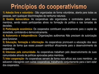 1) Adesão livre e voluntária - São organizadas de forma voluntárias, aberta para todas as
pessoas, sem quaisquer discriminações de nenhuma natureza.
2) Gestão democrática- As cooperativas são organizadas e controladas pelos seus
membros, sendo esses participantes ativos na formação da política e nas tomadas de
decisões.
3) Participação econômica- Os cooperados contribuem equitativamente para o capital da
sociedade, controlando-o democraticamente.
4) Autonomia e independência- Organizações autônomas Não precisam de autorização
para funcionar.
5) Educação, formação e informação- As cooperativas promovem a educação dos seus
membros de forma que esses possam contribuir eficazmente para o desenvolvimento da
cooperativa.
6) Interesse pela comunidade- As cooperativas trabalham pelo desenvolvimento de suas
comunidades através de políticas aprovadas pelos membros.
7) Inter cooperação- As cooperativas servem de forma mais eficaz aos sues membros , se
estiverem interagindo com outras cooperativas, trabalhando conjuntamente para o bem estar
dos cooperados.

 