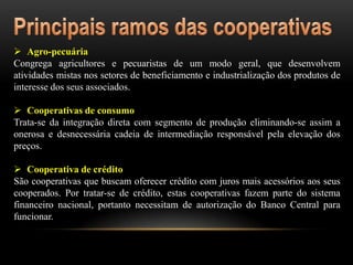  Agro-pecuária
Congrega agricultores e pecuaristas de um modo geral, que desenvolvem
atividades mistas nos setores de beneficiamento e industrialização dos produtos de
interesse dos seus associados.
 Cooperativas de consumo
Trata-se da integração direta com segmento de produção eliminando-se assim a
onerosa e desnecessária cadeia de intermediação responsável pela elevação dos
preços.

 Cooperativa de crédito
São cooperativas que buscam oferecer crédito com juros mais acessórios aos seus
cooperados. Por tratar-se de crédito, estas cooperativas fazem parte do sistema
financeiro nacional, portanto necessitam de autorização do Banco Central para
funcionar.

 
