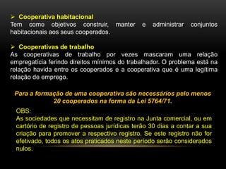  Cooperativa habitacional
Tem como objetivos construir, manter
habitacionais aos seus cooperados.

e

administrar

conjuntos

 Cooperativas de trabalho
As cooperativas de trabalho por vezes mascaram uma relação
empregatícia ferindo direitos mínimos do trabalhador. O problema está na
relação havida entre os cooperados e a cooperativa que é uma legítima
relação de emprego.
Para a formação de uma cooperativa são necessários pelo menos
20 cooperados na forma da Lei 5764/71.
OBS:
As sociedades que necessitam de registro na Junta comercial, ou em
cartório de registro de pessoas jurídicas terão 30 dias a contar a sua
criação para promover a respectivo registro. Se este registro não for
efetivado, todos os atos praticados neste período serão considerados
nulos.

 