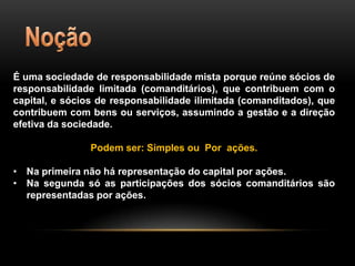 É uma sociedade de responsabilidade mista porque reúne sócios de
responsabilidade limitada (comanditários), que contribuem com o
capital, e sócios de responsabilidade ilimitada (comanditados), que
contribuem com bens ou serviços, assumindo a gestão e a direção
efetiva da sociedade.
Podem ser: Simples ou Por ações.
• Na primeira não há representação do capital por ações.
• Na segunda só as participações dos sócios comanditários são
representadas por ações.

 