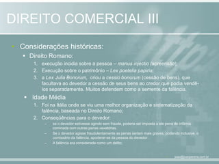 DIREITO COMERCIAL IIIConsiderações históricas:Direito Romano: execução incidia sobre a pessoa – manusinjectio (apreensão);Execução sobre o patrimônio – Lex poeteliapapiria;a Lex Julia Bonorum,criou a cessiobonorum(cessão de bens), que facultava ao devedor a cessão de seus bens ao credor que podia vendê-los separadamente. Muitos defendem como a semente da falência.Idade MédiaFoi na Itália onde se viu uma melhor organização e sistematização da falência, baseada no Direito Romano;Conseqüências para o devedor:se o devedor estivesse agindo sem fraude, poderia ser imposta a ele pena de infâmia cominada com outras penas vexatórias.Se o devedor agisse fraudulentamente as penas seriam mais graves, podendo inclusive, o comissário da falência, apoderar-se da pessoa do devedor.A falência era considerada como um delito;joao@joaopereira.com.br