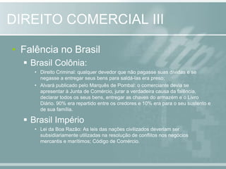 Falência no BrasilBrasil Colônia: Direito Criminal: qualquer devedor que não pagasse suas dívidas e se negasse a entregar seus bens para saldá-las era preso;Alvará publicado pelo Marquês de Pombal: o comerciante devia se apresentar à Junta de Comércio, jurar a verdadeira causa da falência, declarar todos os seus bens, entregar as chaves do armazém e o Livro Diário. 90% era repartido entre os credores e 10% era para o seu sustento e de sua família.Brasil ImpérioLei da Boa Razão: As leis das nações civilizados deveriam ser subsidiariamente utilizadas na resolução de conflitos nos negócios mercantis e marítimos; Código de Comércio.DIREITO COMERCIAL III