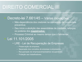 Decreto-lei 7.661/45 – Várias inovações;Não-dependência dos credores na concessão da concordata preventiva;Deu início a abolição das assembléias de credores, reforçou os poderes dos magistrados;Processo Criminal ao mesmo tempo que o falimentar;Lei 11.101/2005LRE - Lei de Recuperação de EmpresasPreservação da empresa;Separação dos conceitos de empresa e empresário;Recuperação de empresas/empresários recuperáveis;Proteção aos trabalhadores;DIREITO COMERCIAL III