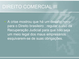DIREITO COMERCIAL IIIA crise mostrou que há um desafio novo para o Direito brasileiro : regular o uso da Recuperação Judicial para que não seja um meio legal dos maus empresários esquivarem-se de suas obrigações. 