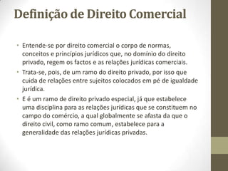 Definição de Direito Comercial
• Entende-se por direito comercial o corpo de normas,
conceitos e princípios jurídicos que, no domínio do direito
privado, regem os factos e as relações jurídicas comerciais.
• Trata-se, pois, de um ramo do direito privado, por isso que
cuida de relações entre sujeitos colocados em pé de igualdade
jurídica.
• E é um ramo de direito privado especial, já que estabelece
uma disciplina para as relações jurídicas que se constituem no
campo do comércio, a qual globalmente se afasta da que o
direito civil, como ramo comum, estabelece para a
generalidade das relações jurídicas privadas.
 