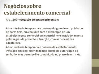Negócios sobre
estabelecimento comercial
► Trespasse:
● Transmissão da propriedade de um estabelecimento por
negócio entre vivos, contrato típico ou atípico que assuma
eficácia transmissiva.
Para que haja trespasse, é essencial que o estabelecimento seja
alienado como um todo unitário, abrangendo a globalidade dos
elementos que o integram (art. 1112º do Código Civil).
 
