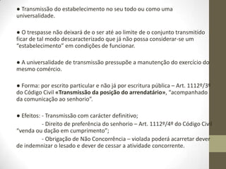 Negócios sobre
estabelecimento comercial
Art.. 1112º «Transmissão da posição do arrendatário».
É permitida a transmissão por acto entre vivos da posição do arrendatário, sem
dependência da autorização do senhorio:
- No caso de trespasse de estabelecimento comercial ou industrial.
- A pessoa que no prédio arrendado continue a exercer a mesma profissão liberal,
ou a sociedade profissional de objecto equivalente.
2. Não há trespasse:
- Quando a transmissão não seja acompanhada de transferência, em conjunto,
das instalações, utensílios, mercadorias ou outros elementos que integram o
estabelecimento;
- Quando a transmissão vise o exercício, no prédio, de outro ramo de comercio ou
indústria ou, de um modo geral, a sua afectação a outro destino.
3. A transmissão deve ser celebrada por escrito e comunicada ao senhorio.
4. O senhorio tem direito de preferência no trespasse por venda ou dação em
cumprimento, salvo convenção em contrário.
5. Quando, após a transmissão, seja dado outro destino ao prédio, ou o
transmissário não continue o exercício da mesma profissão liberal, o senhorio
pode resolver o contrato.
 
