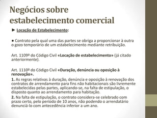 ● Transmissão do estabelecimento no seu todo ou como uma
universalidade.
● O trespasse não deixará de o ser até ao limite de o conjunto transmitido
ficar de tal modo descaracterizado que já não possa considerar-se um
“estabelecimento” em condições de funcionar.
● A universalidade de transmissão pressupõe a manutenção do exercício do
mesmo comércio.
● Forma: por escrito particular e não já por escritura pública – Art. 1112º/3º
do Código Civil «Transmissão da posição do arrendatário», “acompanhado
da comunicação ao senhorio”.
● Efeitos: - Transmissão com carácter definitivo;
- Direito de preferência do senhorio – Art. 1112º/4º do Código
Civil “venda ou dação em cumprimento”;
- Obrigação de Não Concorrência – violada poderá acarretar dever
de indemnizar o lesado e dever de cessar a atividade
concorrente.
 