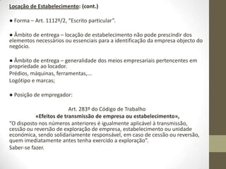 Negócios sobre
estabelecimento comercial
Art. 1109º «Locação de estabelecimento»:
A transferência temporária e onerosa do gozo de um prédio ou
de parte dele, em conjunto com a exploração de um
estabelecimento comercial ou industrial nele instalado, rege-se
pelas regras da presente subsecção, com as necessárias
adaptações.
A transferência temporária e onerosa de estabelecimento
instalado em local arrendado não carece de autorização do
senhorio, mas deve ser-lhe comunicada no prazo de um mês.
 