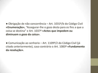 Negócios sobre
estabelecimento comercial
► Locação de Estabelecimento:
● Contrato pela qual uma das partes se obriga a proporcionar à outra
o gozo temporário de um estabelecimento mediante retribuição.
Art. 1109º do Código Civil «Locação de estabelecimento» (já citado
anteriormente).
Art. 1110º do Código Civil «Duração, denúncia ou oposição à
renovação».
1. As regras relativas à duração, denúncia e oposição à renovação dos
contratos de arrendamento para fins não habitacionais são livremente
estabelecidas pelas partes, aplicando-se, na falta de estipulação, o
disposto quanto ao arrendamento para habitação.
2. Na falta de estipulação, o contrato considera-se celebrado com
prazo certo, pelo período de 10 anos, não podendo o arrendatário
denunciá-lo com antecedência inferior a um ano.
 
