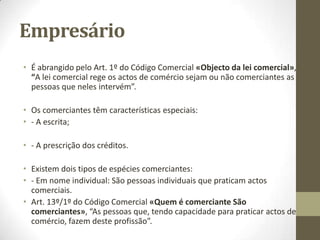 Sumário
• IV – Dos Sujeitos
• 1. Noção de comerciante. Requisitos. Obrigações especiais do
comerciante.
• 2. Capacidade comercial. Incapacidades.
• 3. Responsabilidade dos bens dos cônjuges por dívidas comerciais.
• 4. Incompatibilidades e impedimentos. Proibições.
• 5. Os comerciantes em nome individual. A matrícula.
• 6. As pessoas colectivas comerciantes.
• 7. A falência e a situação de falido. O processo especial de
recuperação da empresa e da falência.
• 8. Condicionamentos e licenciamentos administrativos.
• 9. Distinção dos comerciantes de outras categorias profissionais: os
agricultores, os artesãos e os profissionais liberais.
 