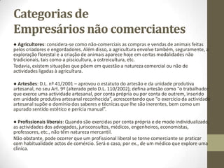 Sociedades Civis e Empresas
Públicas
• - Sociedades Civis (ex: casamento) - não são comerciais.
• - Nas Empresas Públicas, há atos praticados pelas E.P.E. que são actos de
comércio.
• As Entidades Públicas Empresariais não são sociedades comerciais, mas
regem-se pela lei comercial comum.
• D.L. 558/95 – A partir de 1999 do Art. 558º, as empresas públicas em sentido
estrito são constituídos com base no Direito Comercial, mas estão sujeitos à
dinâmica do Estado.
• Art. 17º do Código Comercial «Condição do Estado e dos corpos e
corporações administrativas».
• As empresas públicas são constituídas com base no direito comercial, mas
dominadas pelo Estado.
• Diferente é o regime das E.P.E. a quem se aplica as normas de direito publico
 