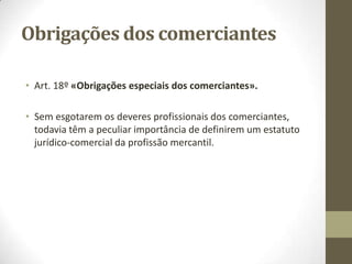 Categorias de
Empresários não comerciantes
● Agricultores: considera-se como não-comerciais as compras e vendas de animais feitas
pelos criadores e engordadores. Além disso, a agricultura envolve também, seguramente, a
exploração florestal e a criação de animais aparece hoje em certas modalidades não
tradicionais, tais como a piscicultura, a ostreicultura, etc.
Todavia, existem situações que põem em questão a natureza comercial ou não de
actividades ligadas à agricultura.
● Artesões: D.L. nº 41/2001 – aprovou o estatuto do artesão e da unidade produtiva
artesanal, no seu Art. 9º (alterado pelo D.L. 110/2002), defina artesão como “o trabalhador
que exerce uma actividade artesanal, por conta própria ou por conta de outrem, inserido
em unidade produtiva artesanal reconhecida”, acrescentando que “o exercício da actividade
artesanal supõe o domínio dos saberes e técnicas que lhe são inerentes, bem como um
apurado sentido estético e perícia manual”.
● Profissionais liberais: Quando são exercidas por conta própria e de modo individualizado,
as actividades dos advogados, jurisconsultos, médicos, engenheiros, economistas,
professores, etc., não têm natureza mercantil.
Não obstante, pode ocorrer que um profissional liberal se torne comerciante se praticar
com habitualidade actos de comércio. Será o caso, por ex., de um médico que explore uma
clínica.
 