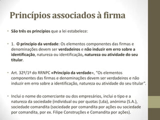 Firma
• A Firma é o nome comercial dos comerciantes, o sinal que os
individualiza ou identifica.
• Tem a obrigação de ter um nome, identificação.
• O comerciante pode vender a própria firma, mas em nome
individual, a firma não se vende porque o nome é do próprio
comerciante.
 