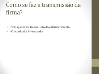 Constituição da firma
• A firma, consoante os casos, pode ser formada com o nome
de uma ou mais pessoas (firma-nome), com uma expressão
relativa ao ramos de atividade, aditada ou não de elementos
de fantasia (firma-denominação ou simplesmente
denominação), ou englobar uns e outros desses elementos
(firma mista).
• Em todo o caso, ele será um sinal nominativo e nunca
emblemático: sempre uma expressão verbal, com exclusão de
qualquer elemento figurativo.
 