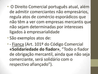 • O Direito Comercial português atual, além
de admitir comerciantes não empresários,
regula atos de comércio esporádicos que
não têm a ver com empresas mercantis que
não sejam determinadas por interesses
ligados à empresarialidade
• São exemplos atos de:
• - Fiança (Art. 101º do Código Comercial
«Solidariedade do fiador», “Todo o fiador
de obrigação mercantil, ainda que não seja
comerciante, será solidário com o
respectivo afiançado”).
 