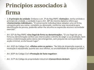 Princípios associados à firma
• São três os princípios que a lei estabelece:
• 1. O princípio da verdade: Os elementos componentes das firmas e
denominações devem ser verdadeiros e não induzir em erro sobre a
identificação, natureza ou identificação, natureza ou atividade do seu
titular.
• Art. 32º/1º do RRNPC «Princípio da verdade», “Os elementos
componentes das firmas e denominações devem ser verdadeiros e não
induzir em erro sobre a identificação, natureza ou atividade do seu titular”.
• Inclui o nome do comerciante ou dos empresários, inclui o tipo e a
natureza da sociedade (individual ou por quotas (Lda), anónima (S.A.),
sociedade comandita (sociedade por comandita por ações ou sociedade
por comandita, por ex. Filipe Construções e Comandita por ações).
 