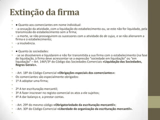 Princípios associados à
firma
• 2.Princípio da Novidade: “As firmas e denominações devem ser
distintas e não susceptíveis de confusão ou erro com as registadas
ou licenciadas no mesmo âmbito da exclusividade, mesmo quando a
lei permita a inclusão de elementos utilizados por outras já
registadas, ou com designações de instituições notoriamente
reconhecidas” Art. 33º/1º do RRNPC.
• E o nº2 do mesmo artigo explicita os elementos a ter em conta para
apurar tal distinção e susceptibilidade de confusão ou erro: “Os
juízos sobre a distinção e a não susceptibilidade de confusão ou erro
devem ter em conta o tipo de pessoa, o seu domicilio ou sede, a
afinidade ou proximidade das suas atividades e o âmbito territorial
destas”.
•
• No comerciante individual, o âmbito da protecção é correspondente
territorial.
• Se ele aditar ao nome uma expressão distintiva já pode ser
reconhecida em todo o território nacional.
 