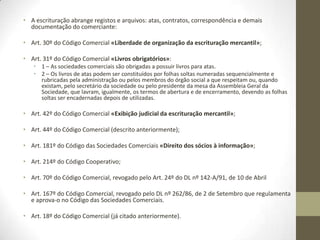 Extinção da firma
● Quanto aos comerciantes em nome individual:
- a cessação da atividade, com a liquidação do estabelecimento ou, se este não for
liquidado, pela transmissão do estabelecimento sem a firma;
- a morte, se não prosseguirem os sucessores com a atividade do de cujus, e se não
alienarem a firma e o estabelecimento;
- a insolvência.
● Quanto às sociedades:
- se se dissolverem e liquidarem e não for transmitida a sua firma com o estabelecimento
(na fase de liquidação, à firma deve acrescentar-se a expressão “sociedade em liquidação”
ou “em liquidação” – Art. 146º/3º do Código das Sociedades Comerciais «Liquidação das
Sociedades, Regras Gerais».
- Art. 18º do Código Comercial «Obrigações especiais dos comerciantes»:
Os comerciantes são especialmente obrigados:
1º A adoptar uma firma;
2º A ter escrituração mercantil;
3º A fazer inscrever no registo comercial os atos a ele sujeitos;
4º A dar balanço e, a prestar contas.
- Art. 29º do mesmo código «Obrigatoriedade da escrituração mercantil»;
- Art. 30º do Código Comercial «Liberdade de organização da escrituração mercantil».
 