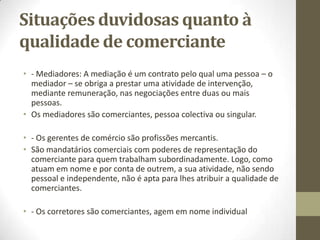 Comerciante em nome
individual
• Requisitos de acesso à qualidade de comerciante em nome individual:
• Vimos que o nº 1 do Art. 13º do Código Comercial (Quem é comerciante)
- São comerciantes as pessoas que tendo capacidade para praticar actos de
comércio, fazem deste profissão; (os usualmente denominados comerciantes em
nome individual).
• Quando é que uma pessoa física se diz comerciante? Que requisitos
estabelece a lei para que um indivíduo tenha acesso a essa qualificação
jurídica?
• Poderia pensar-se que existiria um critério formal simples para determinar
se certa pessoa tem esta qualidade. É que, de acordo com o Art. 18º, nº 3,
do Código Comercial, “ os comerciantes são especialmente obrigados: a
fazer inscrever no registo comercial os atos a ele sujeitos”. Ora, um desses
atos é a própria aquisição da qualidade de comerciante, que dá origem à
matrícula no registo comercial.
• Ou seja: bastaria verificar se uma dada pessoa está matriculada no registo
comercial para verificar se ela é ou não comerciante.
• Para serem comerciantes, as pessoas, têm de ter a capacidade para praticar
os atos de comércio.
 