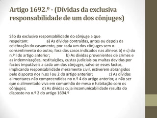 SECÇÃO II - Dívidas dos cônjuges
Artigo 1690.º
- (Legitimidade para contrair
dívidas)
1. Tanto o marido como a mulher têm legitimidade
para contrair dívidas sem o consentimento do
outro cônjuge. 2. Para a determinação da
responsabilidade dos cônjuges, as dívidas por eles
contraídas têm a data do facto que lhes deu
origem.
 