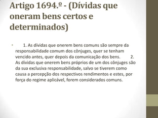 Artigo1692.º - (Dívidasda exclusiva
responsabilidadede um dos cônjuges)
São da exclusiva responsabilidade do cônjuge a que
respeitam: a) As dívidas contraídas, antes ou depois da
celebração do casamento, por cada um dos cônjuges sem o
consentimento do outro, fora dos casos indicados nas alíneas b) e c) do
n.º l do artigo anterior; b) As dívidas provenientes de crimes e
as indemnizações, restituições, custas judiciais ou multas devidas por
factos imputáveis a cada um dos cônjuges, salvo se esses factos,
implicando responsabilidade meramente civil, estiverem abrangidos
pelo disposto nos n.os l ou 2 do artigo anterior; c) As dívidas
alimentares não compreendidas no n.º 4 do artigo anterior, a não ser
que o alimentado viva em comunhão de mesa e habitação com os
cônjuges; d) As dívidas cuja incomunicabilidade resulta do
disposto no n.º 2 do artigo 1694.º
 