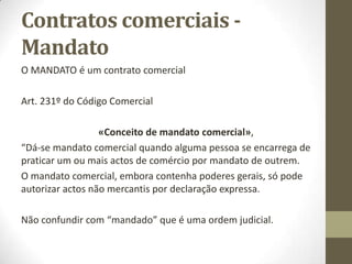 Sumário
Contratos Comerciais
1. Dos contratos em especial:
2.1. Compra e venda.
2.2. Escambo ou troca comerciais.
2.3. O reporte.
2.4. Mandato.
2.5. Depósito.
2.6. Locação comercial.
2.7. Empréstimo.
2.8. Associação em participação.
2.9. Consórcio.
2.10. A representação e o mandato comerciais.
2.11. A Agência, a Concessão e a Franquia (franchising).
2.12. Contrato de seguro.
2.13. Contratos bancários.
2.14. Contrato de transporte.
2.15. Outros contratos comerciais.
2. O comércio electrónico. Documentos electrónicos e assinatura digital.
3. As obrigações contratuais e a Convenção de Roma.
 