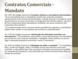 Contratos comerciais -
Mandato
O MANDATO é um contrato comercial
Art. 231º do Código Comercial
«Conceito de mandato comercial»,
“Dá-se mandato comercial quando alguma pessoa se encarrega de
praticar um ou mais actos de comércio por mandato de outrem.
O mandato comercial, embora contenha poderes gerais, só pode
autorizar actos não mercantis por declaração expressa.
Não confundir com “mandado” que é uma ordem judicial.
 