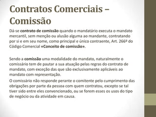 Contratos Comercais -
Mandato
Art. 232º do Código Comercial «Remuneração do mandatário»:
O mandato comercial não se presume gratuito, tendo todo o
mandatário direito a uma remuneração pelo seu trabalho.
1- A remuneração será regulada por acordo das partes, e, não o
havendo, pelos usos da praça onde for executado o mandato.
2- Se o comerciante não quiser aceitar o mandato, mas tiver apesar
disso, de praticar as diligências mencionadas no Art. 234º do Código
Comercial, terá ainda assim direito a uma remuneração proporcional ao
trabalho que tiver tido.
O comerciante que quiser recusar o mandato comercial que lhe é
conferido, deva assim comunicá-lo ao mandante pelo modo mais rápido
que lhe for possível, sendo todavia, obrigado a praticar todas as
diligências de indispensável necessidade para a conservação de
quaisquer mercadorias que lhe hajam sido remetidas, até que o
mandante proveja, Art. 234º do Código Comercial «Obrigações do
comerciante que recusar o mandato».
 