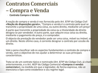 Contratos Comerciais –
Comissão
Dá-se contrato de comissão quando o mandatário executa o mandato
mercantil, sem menção ou alusão alguma ao mandante, contratando
por si e em seu nome, como principal e único contraente, Art. 266º do
Código Comercial «Conceito de comissão».
Sendo a comissão uma modalidade do mandato, naturalmente o
comissário tem de pautar a sua atuação pelas regras do contrato de
mandato, com exceção das que são exclusivamente aplicáveis ao
mandato com representação.
O comissário não responde perante o comitente pelo cumprimento das
obrigações por parte da pessoa com quem contratou, excepto se tal
tiver sido entre eles convencionado, ou se forem esses os usos do tipo
de negócio ou da atividade em causa.
 