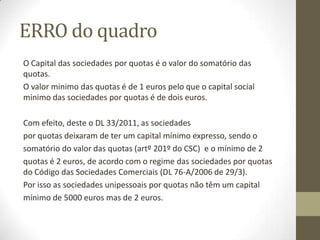 SumárioII
I – Sociedades Comerciais
1. Pessoas Colectivas. Tipos. Características.
2. Sociedade Civil, Civil sobre Forma Comercial e Comercial.
3. O Objecto social. A Personalidade. A Tipicidade. A Nacionalidade.
4. O contrato de sociedade. Noção.
5. Tipos de responsabilidade.
6. Autonomia patrimonial da sociedade. Património e capital social.
7. Obrigações e direitos dos sócios.
8. A participação social como objecto de direitos: partes sociais, quotas e acções. OPA e OPV.
9. Órgãos sociais: espécies e titulares dos órgãos.
10. Órgãos de administração e representação. Órgãos de fiscalização.
11. Assembleia Geral.
12. Verificação anual da situação da sociedade
13. Deliberações sociais e vinculação da sociedade.
II – Classificação das Sociedades Comerciais
1. Em Nome Colectivo.
2. Por Quotas.
3. Anónimas.
4. Em Comandita.
III – A Constituição, Modificação e Transformação das Sociedades Comerciais.
1. Elementos do contrato de sociedade.
2. O Registo.
3. As Publicações.
4. Constituição de uma sociedade: Entidades, documentos e períodos temporais
5. Transformação das sociedades. Fusão, cisão, prorrogação, dissolução e liquidação das sociedades. Sociedades coligadas.
Modificação, transformação e dissolução.
 