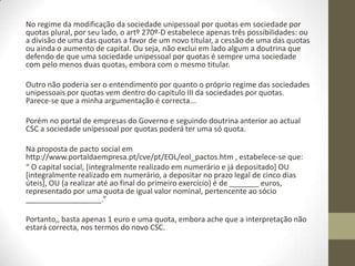 Nas sociedades unipessoais por quotas
o capital mínimo é de 1 euro?
No entendimento do Registo Comercial, basta uma quota com o valor
nominal igual ao capital (e pode ser de 1 euro que é o minimovalor de
uma quota) para haver uma sociedade unipessoal por quotas.
Mas este entendimento do Registo parece-se não ter fundamento no CSC.
Com feito a sociedade unipessoal por quotas deveria ter, em meu
entender, que ter pelo menos duas quotas, já que o artº 270º-A do CSC
refere “quotas” e não "quota"...,
ou seja
o legislador, em meu entender, o que pretende neste tipo de sociedade é
exactamente caracterizar uma pluralidade de quotas para um único sócio,
É alias, esse também o regime da unipessoalidade superveniente, como
refere o numero 2 do mesmo artigo.
Nesse sentido, uma vez que as sociedades por quotas tem que ter pelo
menos duas quotas independentemente do titular o capital teria que ser
de 2 euros, pois o valor mínimo da quota é de 1 euro e o capital será o
somatório do valor das quotas.
 