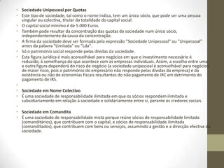 No regime da modificação da sociedade unipessoal por quotas em sociedade por
quotas plural, por seu lado, o artº 270º-D estabelece apenas três possibilidades: ou
a divisão de uma das quotas a favor de um novo titular, a cessão de uma das quotas
ou ainda o aumento de capital. Ou seja, não exclui em lado algum a doutrina que
defendo de que uma sociedade unipessoal por quotas é sempre uma sociedade
com pelo menos duas quotas, embora com o mesmo titular.
Outro não poderia ser o entendimento por quanto o próprio regime das sociedades
unipessoais por quotas vem dentro do capitulo III da sociedades por quotas.
Parece-se que a minha argumentação é correcta...
Porém no portal de empresas do Governo e seguindo doutrina anterior ao actual
CSC a sociedade unipessoal por quotas poderá ter uma só quota.
Na proposta de pacto social em
http://www.portaldaempresa.pt/cve/pt/EOL/eol_pactos.htm , estabelece-se que:
“ O capital social, [integralmente realizado em numerário e já depositado] OU
[integralmente realizado em numerário, a depositar no prazo legal de cinco dias
úteis], OU (a realizar até ao final do primeiro exercício) é de _______ euros,
representado por uma quota de igual valor nominal, pertencente ao sócio
__________________.”
Portanto,, basta apenas 1 euro e uma quota, embora ache que a interpretação não
estará correcta, nos termos do novo CSC.
 