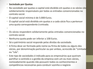 • Sociedade Unipessoal por Quotas
• Este tipo de sociedade, tal como o nome indica, tem um único sócio, que pode ser uma pessoa
singular ou colectiva, titular da totalidade do capital social.
• Não há capital social mínimo (melhor a lei determina que tenha valor económico e por isso terá
sempre que ter pelo menos 1 euros por ação)
• Também pode resultar da concentração das quotas da sociedade num único sócio,
independentemente da causa da concentração.
• A firma da sociedade deve ser formada pela expressão "Sociedade Unipessoal" ou "Unipessoal"
antes da palavra "Limitada" ou "Lda".
• Só o património social responde pelas dívidas da sociedade.
• Esta figura jurídica é mais aconselhável para negócios em que o investimento necessário é
reduzido, à semelhança do que acontece com as empresas individuais. Assim, a escolha entre uma
e outra figura dependerá do risco de negócio (a sociedade unipessoal é aconselhável para negócios
de maior risco, pois o património do empresário não responde pelas dívidas da empresa) e da
existência ou não de economias fiscais resultantes do não pagamento de IRC em detrimento do
pagamento de IRS.
•
• Sociedade em Nome Colectivo
• É uma sociedade de responsabilidade ilimitada em que os sócios respondem ilimitada e
subsidiariamente em relação à sociedade e solidariamente entre si, perante os credores sociais.
•
• Sociedade em Comandita
• É uma sociedade de responsabilidade mista porque reúne sócios de responsabilidade limitada
(comanditários), que contribuem com o capital, e sócios de responsabilidade ilimitada
(comanditados), que contribuem com bens ou serviços, assumindo a gestão e a direcção efectiva da
sociedade.
 