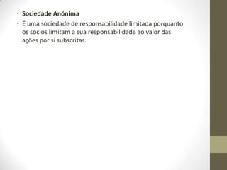 • Sociedade por Quotas
• Na sociedade por quotas o capital está dividido em quotas e os
sócios são solidariamente responsáveis por todas as entradas
convencionadas no contrato social.
• O capital social mínimo é de 1 euro por quota
• O capital social está dividido em quotas e a cada sócio fica a
pertencer uma quota correspondente à entrada.
•
• Os sócios respondem solidariamente pelas entradas
convencionadas no contrato social..
• Só o património social responde pelas dívidas da sociedade.
• A firma deve ser formada pelo nome ou firma de todos ou alguns
dos sócios, por denominação particular ou por ambos, acrescido de
"Limitada" ou "Lda".
• Este tipo de sociedades é indicado para os empresários que
queiram partilhar o controlo e a gestão da empresa com um ou
mais sócios, nomeadamente quando não possuem todos os
conhecimentos e competências necessárias para conduzir sozinho o
negócio
 