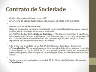Contrato de sociedades
• As sociedades colectivas:
•
• Art 13º, nº 2 do Código Comercial «Quem é comerciante são comerciantes»:
• 2º As sociedades comerciais.
•
• No âmbito de aplicação, quais são as sociedades comerciais?
• Art. 1º do Código das Sociedades Comerciais «Aprovação do Código das Sociedades Comerciais»,
“É aprovado o Código das Sociedades Comerciais, que faz parte do decreto-lei”.
•
• O decreto – lei é o 76/2006.
• Art. 1º do Código das Sociedades Comerciais «Âmbito geral de aplicação do Código das
Sociedades Comerciais»:
• 1º A presente lei aplica-se às sociedades comerciais;
• 2º São sociedades comerciais aquelas que tenham por objectivo a prática de actos de comércio e
adoptem o tipo de sociedade em nome colectivo, de sociedade por quotas, de sociedade anónima,
de sociedade em comandita simples ou de sociedade em comandita por acções;
• 3º As sociedades que tenham por objecto a prática de actos de comércio devem adoptar um dos
tipos referidos no número anterior;
• 4º As sociedades que tenham exclusivamente por objecto a prática de actos não comerciais podem
adoptar um dos tipos referidos no nº 2, sendo-lhes, nesse caso, aplicável a presente lei.
•
 