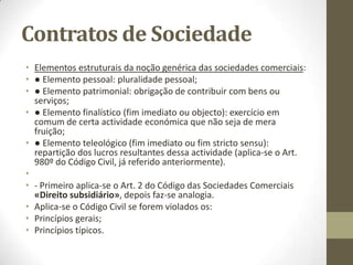 Contrato de Sociedade
• Qual o objecto da sociedade comercial?
• Art. 1º, nº 2 do Código das Sociedades Comerciais (já citado anteriormente).
•
• O que é uma sociedade comercial?
• O termo sociedade é juridicamente utilizado em três sentidos distintos: como negócio
jurídico, como relação jurídica e como instituição.
• Art. 980º do Código Civil «Noção da Sociedade», “Contrato de sociedade é aquele em
que duas ou mais pessoas se obrigam a contribuir com bens ou serviços para o exercício
em comum de certa actividade económica, que não seja de mera fruição, a fim de
repartirem os lucros resultantes dessa actividade”.
•
• Este artigo está articulado com o Art. 5º do Código das Sociedades Comerciais
«Personalidade», “As sociedades gozam de personalidade jurídica e existem como tais
a partir da data do registo definitivo do contrato pelo qual se constituem, sem prejuízo
do disposto quanto à constituição de sociedades por fusão, cisão ou transformação de
outras”.
•
• Também se encontra articulado com o Art. 6º do Código das Sociedades Comerciais
«Capacidade».
 