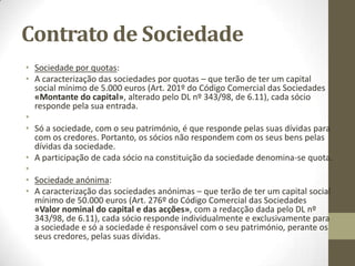 Contratos de Sociedade
• Elementos estruturais da noção genérica das sociedades comerciais:
• ● Elemento pessoal: pluralidade pessoal;
• ● Elemento patrimonial: obrigação de contribuir com bens ou
serviços;
• ● Elemento finalístico (fim imediato ou objecto): exercício em
comum de certa actividade económica que não seja de mera
fruição;
• ● Elemento teleológico (fim imediato ou fim stricto sensu):
repartição dos lucros resultantes dessa actividade (aplica-se o Art.
980º do Código Civil, já referido anteriormente).
•
• - Primeiro aplica-se o Art. 2 do Código das Sociedades Comerciais
«Direito subsidiário», depois faz-se analogia.
• Aplica-se o Código Civil se forem violados os:
• Princípios gerais;
• Princípios típicos.
 