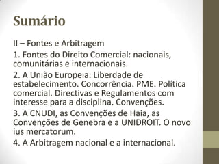 Sumário
II – Fontes e Arbitragem
1. Fontes do Direito Comercial: nacionais,
europeias e internacionais.
2. A União Europeia: Liberdade de
estabelecimento. Concorrência. PME. Política
comercial. Diretivas e Regulamentos com
interesse para a disciplina. Convenções.
3. A CNUDI, as Convenções de Haia, as
Convenções de Genebra e a UNIDROIT. O novo
ius mercatorum.
4. A Arbitragem nacional e a internacional.
 