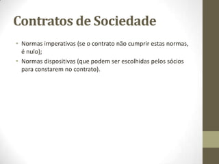 Contrato de Sociedade
• Sociedade por quotas:
• A caracterização das sociedades por quotas – não têm que ter capital
socials (cada quota tem o minimo de 1 euro), cada sócio responde pela
sua entrada.
• Só a sociedade, com o seu património, é que responde pelas suas dívidas
para com os credores. Portanto, os sócios não respondem com os seus
bens pelas dívidas da sociedade.
• A participação de cada sócio na constituição da sociedade denomina-se
quota.
•
• Sociedade anónima:
• A caracterização das sociedades anónimas – que terão de ter um capital
social mínimo de 50.000 euros (Art. 276º do Código Comercial das
Sociedades «Valor nominal do capital e das acções», com a redacção
dada pelo DL nº 343/98, de 6.11), cada sócio responde individualmente e
exclusivamente para a sociedade e só a sociedade é responsável com o
seu património, perante os seus credores, pelas suas dívidas.
 
